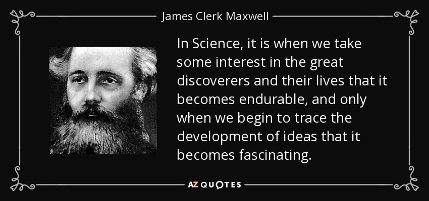 In Science, it is when we take some interest in the great discoverers and their lives that it becomes endurable, and only when we begin to trace the development of ideas that it becomes fascinating. - James Clerk Maxwell
