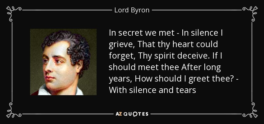 In secret we met - In silence I grieve, That thy heart could forget, Thy spirit deceive. If I should meet thee After long years, How should I greet thee? - With silence and tears - Lord Byron