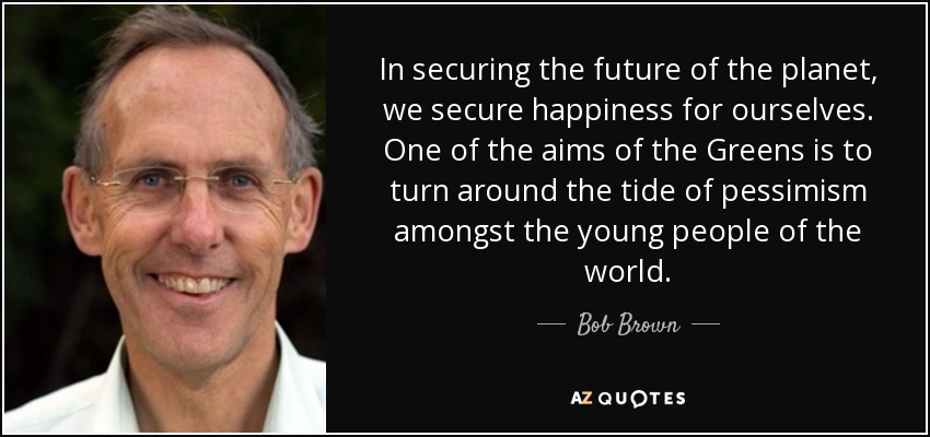 In securing the future of the planet, we secure happiness for ourselves. One of the aims of the Greens is to turn around the tide of pessimism amongst the young people of the world. - Bob Brown