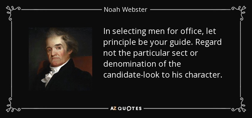 In selecting men for office, let principle be your guide. Regard not the particular sect or denomination of the candidate-look to his character. - Noah Webster