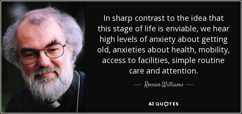 In sharp contrast to the idea that this stage of life is enviable, we hear high levels of anxiety about getting old, anxieties about health, mobility, access to facilities, simple routine care and attention. - Rowan Williams