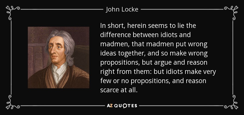 In short, herein seems to lie the difference between idiots and madmen, that madmen put wrong ideas together, and so make wrong propositions, but argue and reason right from them: but idiots make very few or no propositions, and reason scarce at all. - John Locke