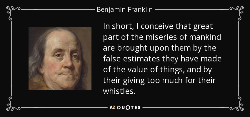 In short, I conceive that great part of the miseries of mankind are brought upon them by the false estimates they have made of the value of things, and by their giving too much for their whistles. - Benjamin Franklin