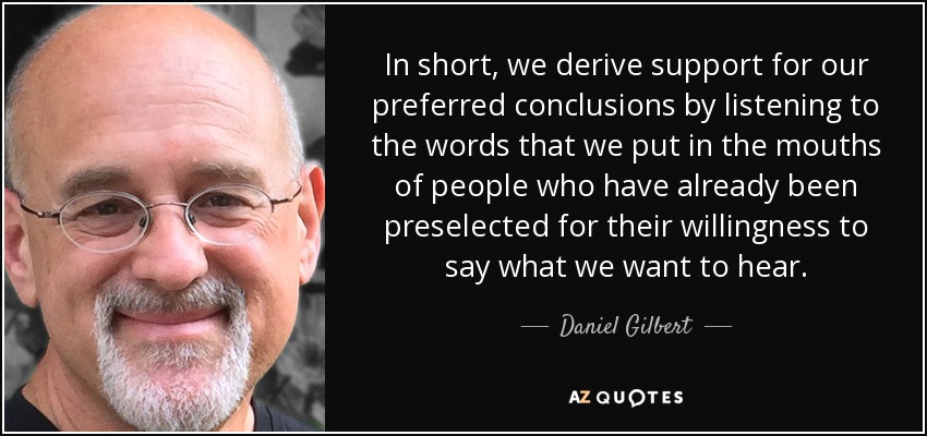 In short, we derive support for our preferred conclusions by listening to the words that we put in the mouths of people who have already been preselected for their willingness to say what we want to hear. - Daniel Gilbert