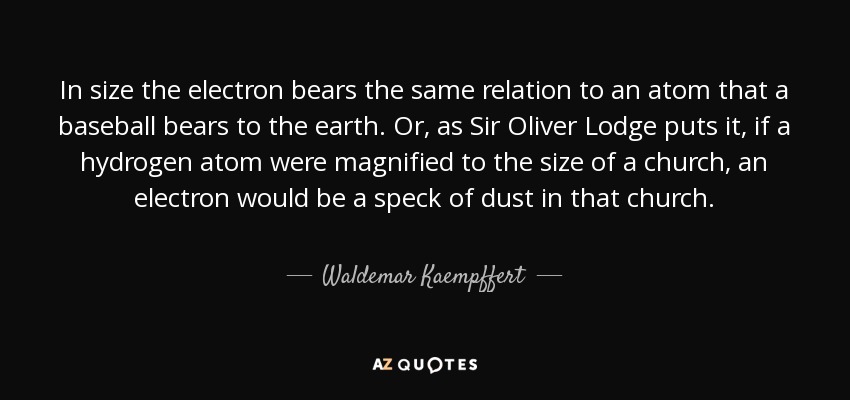 In size the electron bears the same relation to an atom that a baseball bears to the earth. Or, as Sir Oliver Lodge puts it, if a hydrogen atom were magnified to the size of a church, an electron would be a speck of dust in that church. - Waldemar Kaempffert