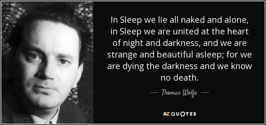In Sleep we lie all naked and alone, in Sleep we are united at the heart of night and darkness, and we are strange and beautiful asleep; for we are dying the darkness and we know no death. - Thomas Wolfe