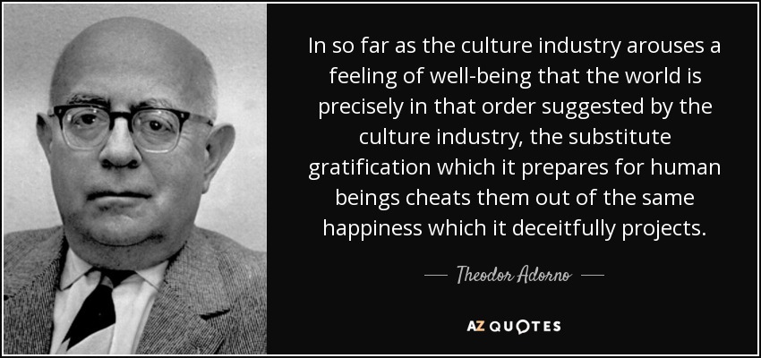In so far as the culture industry arouses a feeling of well-being that the world is precisely in that order suggested by the culture industry, the substitute gratification which it prepares for human beings cheats them out of the same happiness which it deceitfully projects. - Theodor Adorno