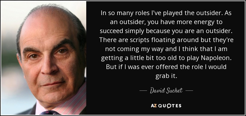 In so many roles I've played the outsider. As an outsider, you have more energy to succeed simply because you are an outsider. There are scripts floating around but they're not coming my way and I think that I am getting a little bit too old to play Napoleon. But if I was ever offered the role I would grab it. - David Suchet