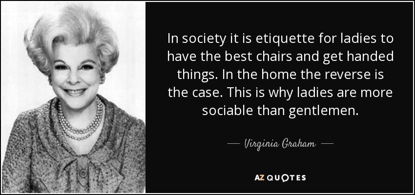 In society it is etiquette for ladies to have the best chairs and get handed things. In the home the reverse is the case. This is why ladies are more sociable than gentlemen. - Virginia Graham
