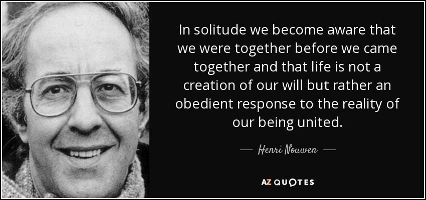 In solitude we become aware that we were together before we came together and that life is not a creation of our will but rather an obedient response to the reality of our being united. - Henri Nouwen