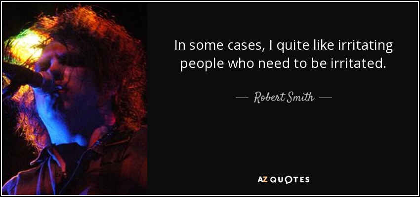 In some cases, I quite like irritating people who need to be irritated. - Robert Smith
