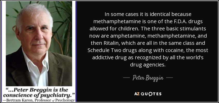 In some cases it is identical because methamphetamine is one of the F.D.A. drugs allowed for children. The three basic stimulants now are amphetamine, methamphetamine, and then Ritalin, which are all in the same class and Schedule Two drugs along with cocaine, the most addictive drug as recognized by all the world's drug agencies. - Peter Breggin