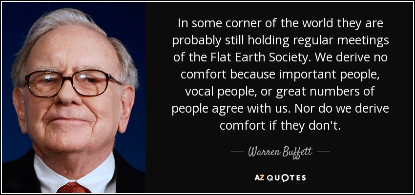 In some corner of the world they are probably still holding regular meetings of the Flat Earth Society. We derive no comfort because important people, vocal people, or great numbers of people agree with us. Nor do we derive comfort if they don't. - Warren Buffett