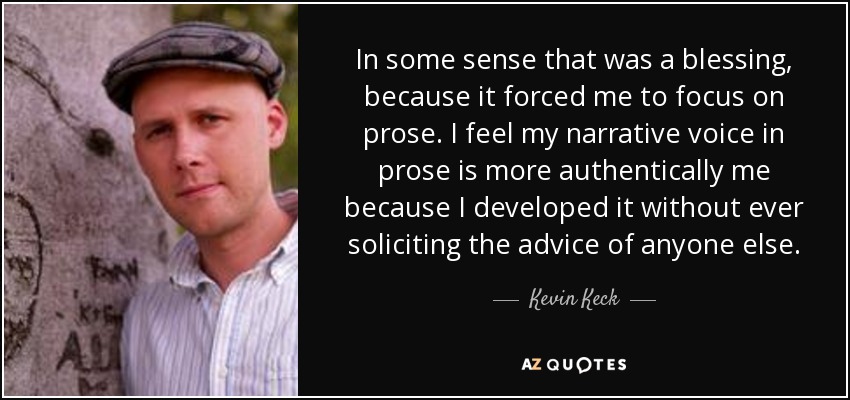 In some sense that was a blessing, because it forced me to focus on prose. I feel my narrative voice in prose is more authentically me because I developed it without ever soliciting the advice of anyone else. - Kevin Keck