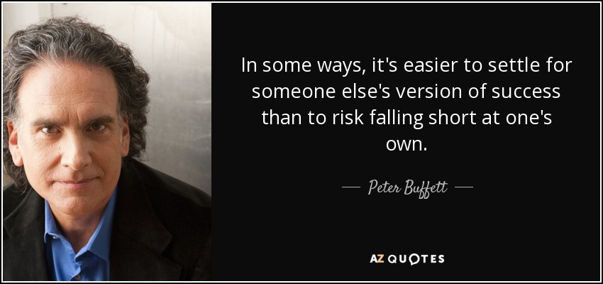 In some ways, it's easier to settle for someone else's version of success than to risk falling short at one's own. - Peter Buffett