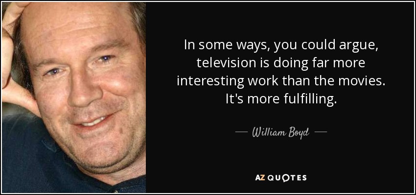 In some ways, you could argue, television is doing far more interesting work than the movies. It's more fulfilling. - William Boyd