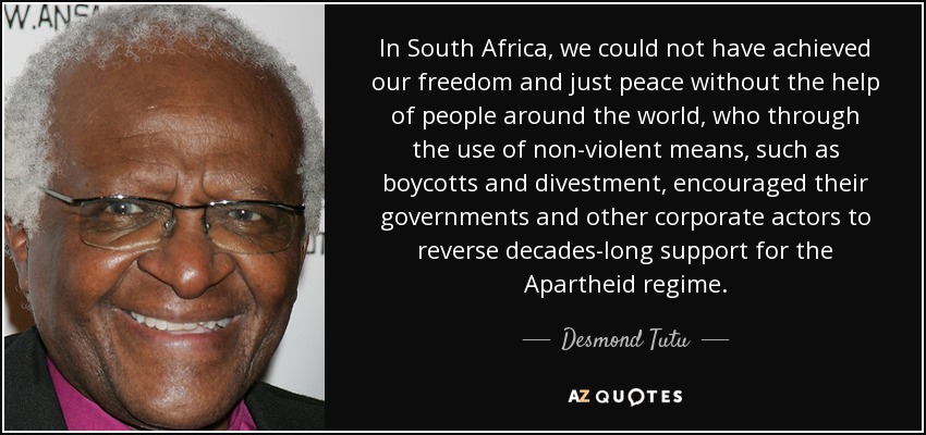 In South Africa, we could not have achieved our freedom and just peace without the help of people around the world, who through the use of non-violent means, such as boycotts and divestment, encouraged their governments and other corporate actors to reverse decades-long support for the Apartheid regime. - Desmond Tutu