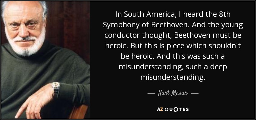 In South America, I heard the 8th Symphony of Beethoven. And the young conductor thought, Beethoven must be heroic. But this is piece which shouldn't be heroic. And this was such a misunderstanding, such a deep misunderstanding. - Kurt Masur