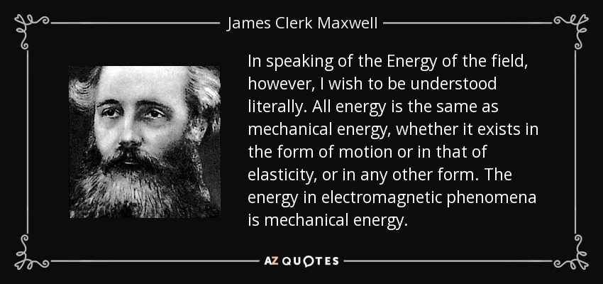 In speaking of the Energy of the field, however, I wish to be understood literally. All energy is the same as mechanical energy, whether it exists in the form of motion or in that of elasticity, or in any other form. The energy in electromagnetic phenomena is mechanical energy. - James Clerk Maxwell