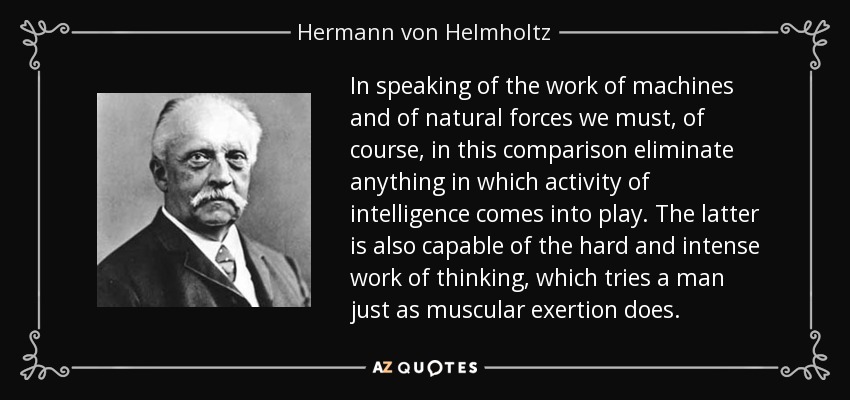 In speaking of the work of machines and of natural forces we must, of course, in this comparison eliminate anything in which activity of intelligence comes into play. The latter is also capable of the hard and intense work of thinking, which tries a man just as muscular exertion does. - Hermann von Helmholtz