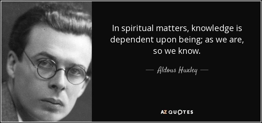 In spiritual matters, knowledge is dependent upon being; as we are, so we know. - Aldous Huxley
