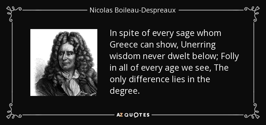 In spite of every sage whom Greece can show, Unerring wisdom never dwelt below; Folly in all of every age we see, The only difference lies in the degree. - Nicolas Boileau-Despreaux