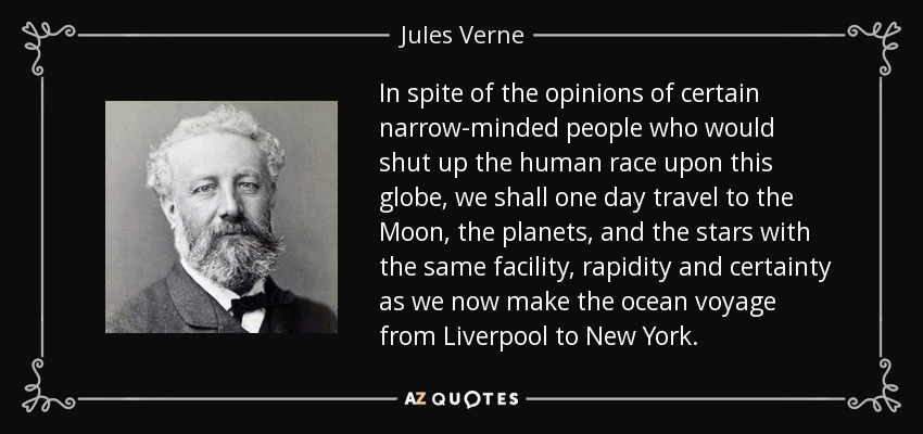 In spite of the opinions of certain narrow-minded people who would shut up the human race upon this globe, we shall one day travel to the Moon, the planets, and the stars with the same facility, rapidity and certainty as we now make the ocean voyage from Liverpool to New York. - Jules Verne