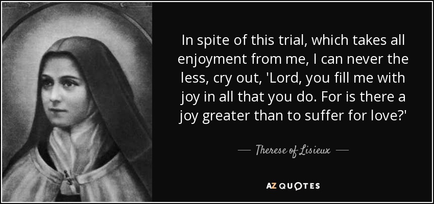 In spite of this trial, which takes all enjoyment from me, I can never the less, cry out, 'Lord, you fill me with joy in all that you do. For is there a joy greater than to suffer for love?' - Therese of Lisieux