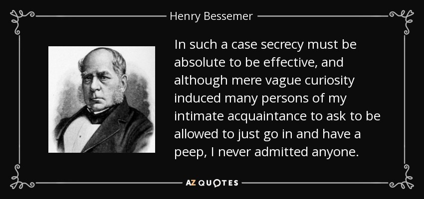 In such a case secrecy must be absolute to be effective, and although mere vague curiosity induced many persons of my intimate acquaintance to ask to be allowed to just go in and have a peep, I never admitted anyone. - Henry Bessemer