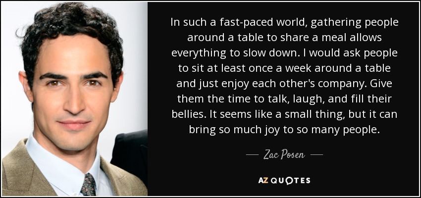 In such a fast-paced world, gathering people around a table to share a meal allows everything to slow down. I would ask people to sit at least once a week around a table and just enjoy each other's company. Give them the time to talk, laugh, and fill their bellies. It seems like a small thing, but it can bring so much joy to so many people. - Zac Posen