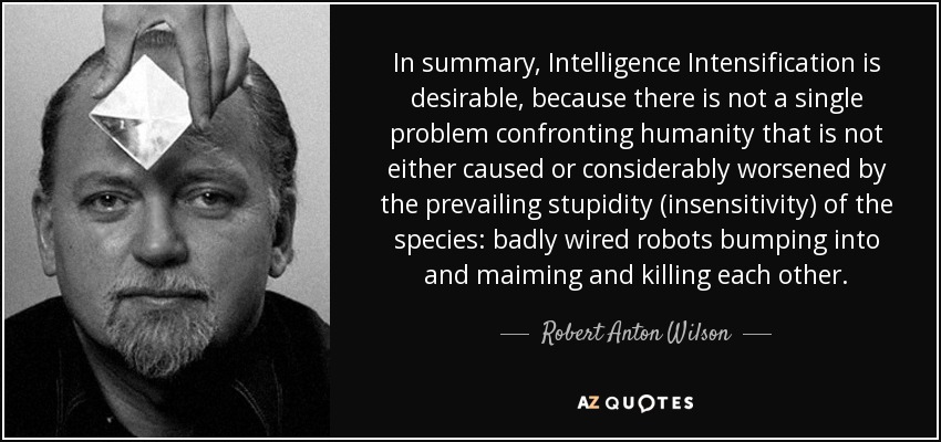 In summary, Intelligence Intensification is desirable, because there is not a single problem confronting humanity that is not either caused or considerably worsened by the prevailing stupidity (insensitivity) of the species: badly wired robots bumping into and maiming and killing each other. - Robert Anton Wilson
