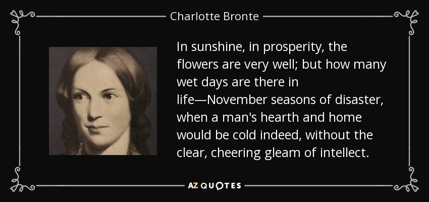 In sunshine, in prosperity, the flowers are very well; but how many wet days are there in life—November seasons of disaster, when a man's hearth and home would be cold indeed, without the clear, cheering gleam of intellect. - Charlotte Bronte