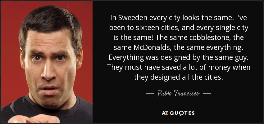 In Sweeden every city looks the same. I've been to sixteen cities, and every single city is the same! The same cobblestone, the same McDonalds, the same everything. Everything was designed by the same guy. They must have saved a lot of money when they designed all the cities. - Pablo Francisco
