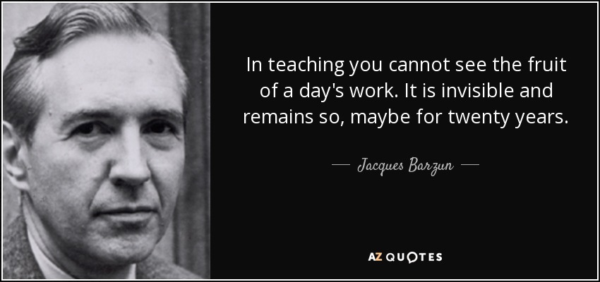 In teaching you cannot see the fruit of a day's work. It is invisible and remains so, maybe for twenty years. - Jacques Barzun