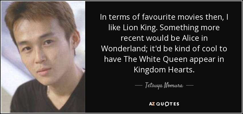 In terms of favourite movies then, I like Lion King. Something more recent would be Alice in Wonderland; it'd be kind of cool to have The White Queen appear in Kingdom Hearts. - Tetsuya Nomura