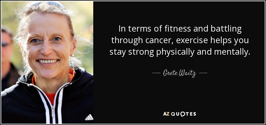In terms of fitness and battling through cancer, exercise helps you stay strong physically and mentally. - Grete Waitz