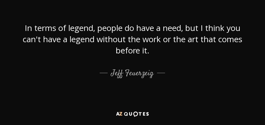 In terms of legend, people do have a need, but I think you can't have a legend without the work or the art that comes before it. - Jeff Feuerzeig