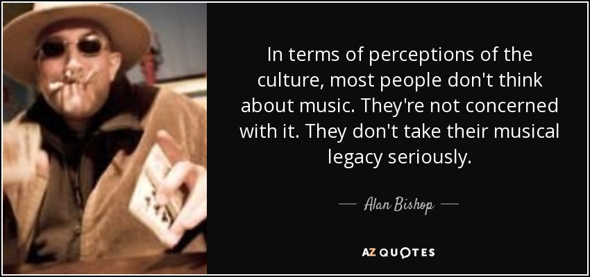 In terms of perceptions of the culture, most people don't think about music. They're not concerned with it. They don't take their musical legacy seriously. - Alan Bishop