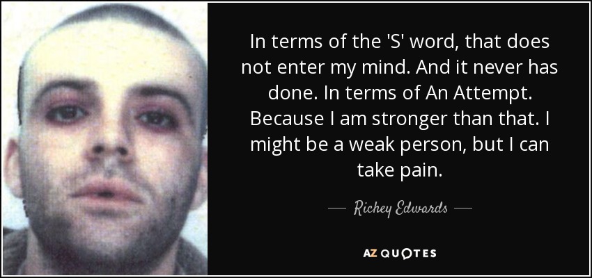 In terms of the 'S' word, that does not enter my mind. And it never has done. In terms of An Attempt. Because I am stronger than that. I might be a weak person, but I can take pain. - Richey Edwards