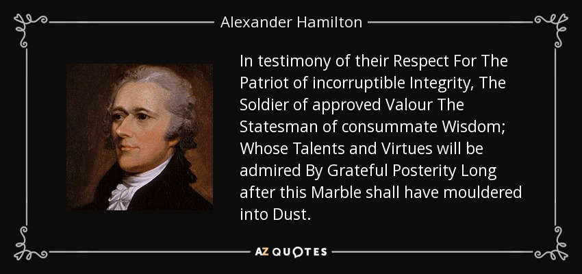 In testimony of their Respect For The Patriot of incorruptible Integrity, The Soldier of approved Valour The Statesman of consummate Wisdom; Whose Talents and Virtues will be admired By Grateful Posterity Long after this Marble shall have mouldered into Dust. - Alexander Hamilton