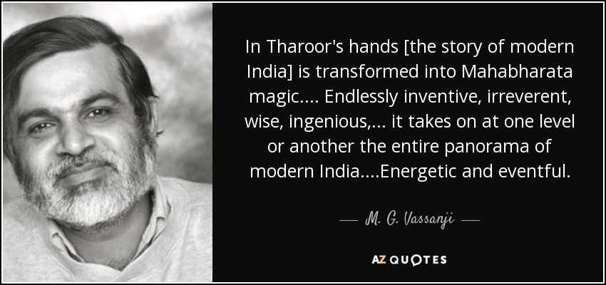 In Tharoor's hands [the story of modern India] is transformed into Mahabharata magic.... Endlessly inventive, irreverent, wise, ingenious,... it takes on at one level or another the entire panorama of modern India....Energetic and eventful. - M. G. Vassanji