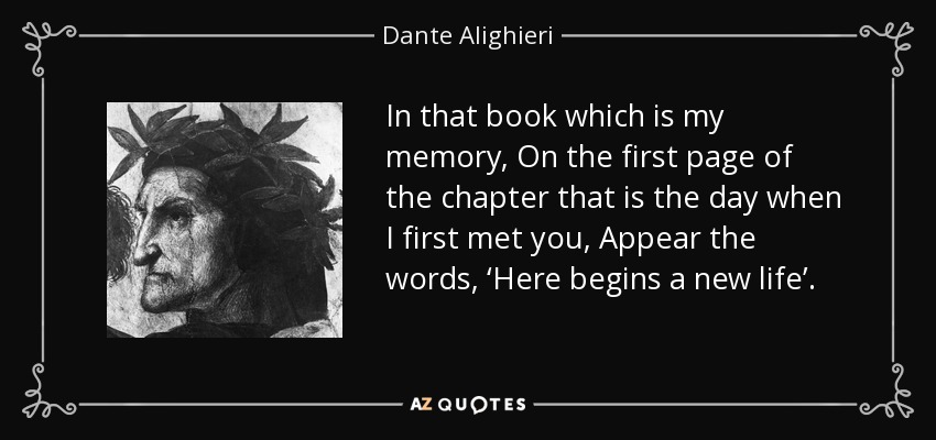 In that book which is my memory, On the first page of the chapter that is the day when I first met you, Appear the words, ‘Here begins a new life’. - Dante Alighieri