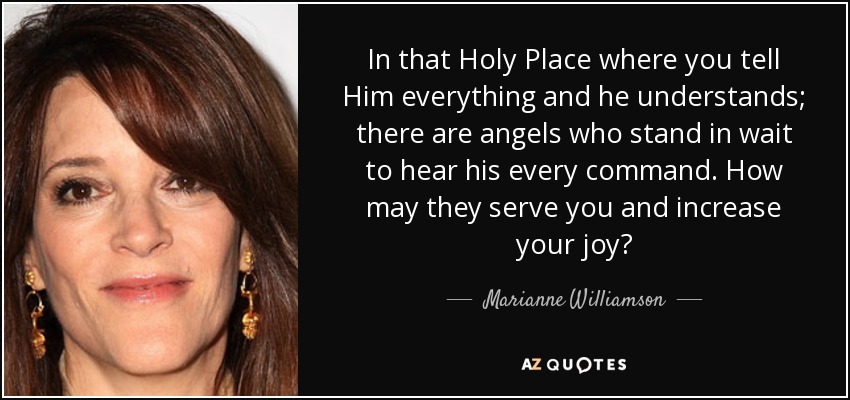 In that Holy Place where you tell Him everything and he understands; there are angels who stand in wait to hear his every command. How may they serve you and increase your joy? - Marianne Williamson