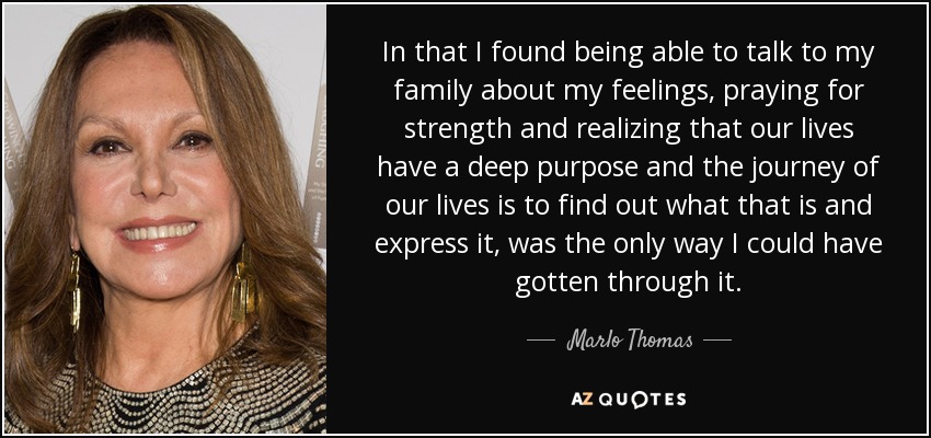In that I found being able to talk to my family about my feelings, praying for strength and realizing that our lives have a deep purpose and the journey of our lives is to find out what that is and express it, was the only way I could have gotten through it. - Marlo Thomas