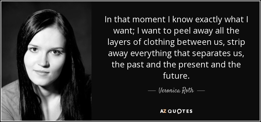 In that moment I know exactly what I want; I want to peel away all the layers of clothing between us, strip away everything that separates us, the past and the present and the future. - Veronica Roth