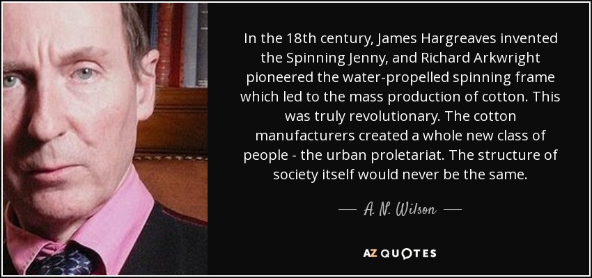 In the 18th century, James Hargreaves invented the Spinning Jenny, and Richard Arkwright pioneered the water-propelled spinning frame which led to the mass production of cotton. This was truly revolutionary. The cotton manufacturers created a whole new class of people - the urban proletariat. The structure of society itself would never be the same. - A. N. Wilson