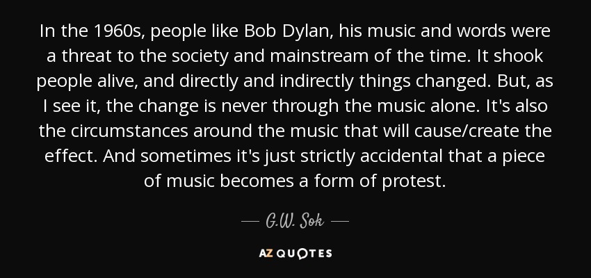 In the 1960s, people like Bob Dylan, his music and words were a threat to the society and mainstream of the time. It shook people alive, and directly and indirectly things changed. But, as I see it, the change is never through the music alone. It's also the circumstances around the music that will cause/create the effect. And sometimes it's just strictly accidental that a piece of music becomes a form of protest. - G.W. Sok