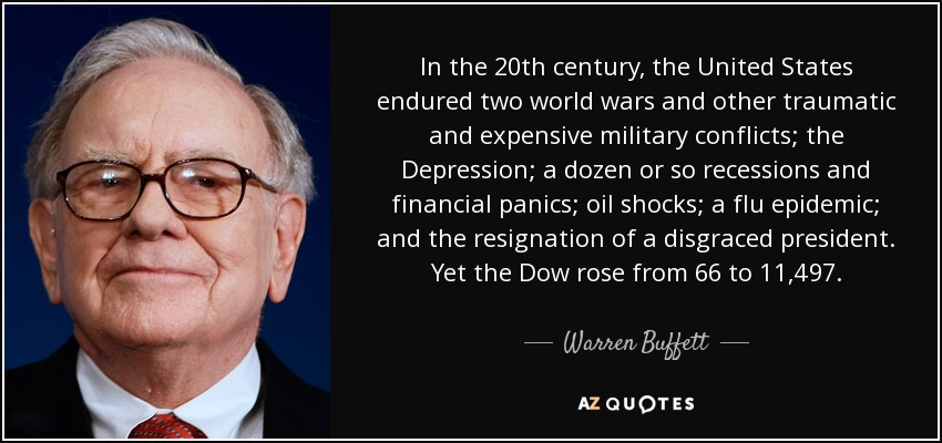 In the 20th century, the United States endured two world wars and other traumatic and expensive military conflicts; the Depression; a dozen or so recessions and financial panics; oil shocks; a flu epidemic; and the resignation of a disgraced president. Yet the Dow rose from 66 to 11,497. - Warren Buffett