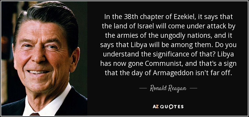 In the 38th chapter of Ezekiel, it says that the land of Israel will come under attack by the armies of the ungodly nations, and it says that Libya will be among them. Do you understand the significance of that? Libya has now gone Communist, and that's a sign that the day of Armageddon isn't far off. - Ronald Reagan