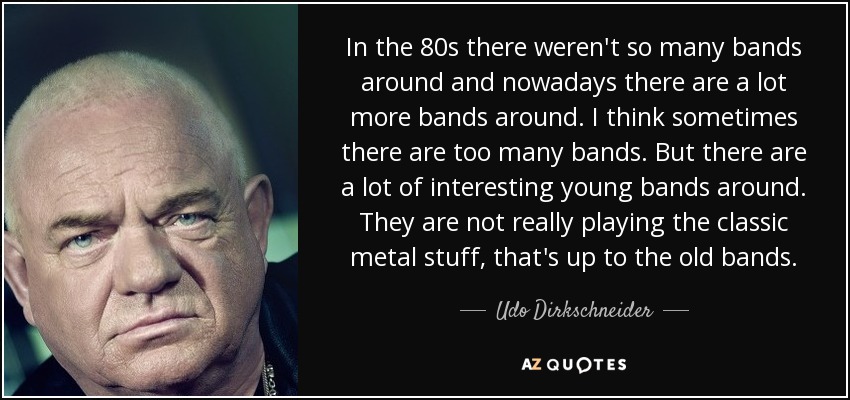 In the 80s there weren't so many bands around and nowadays there are a lot more bands around. I think sometimes there are too many bands. But there are a lot of interesting young bands around. They are not really playing the classic metal stuff, that's up to the old bands. - Udo Dirkschneider